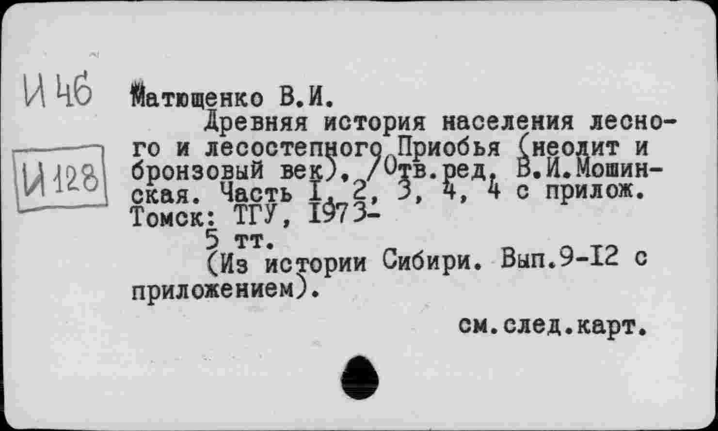 ﻿Матющенко В. И.
Древняя история населения лесно го и лесостепного Приобья (неолит и бронзовый век). /Отв.ред. В.И.Мошин-ская. Часть 1.2, 3,4, 4 с прилож. Томск: ТГУ, І973-5 тт.
(Из истории Сибири. Вып.9-12 с приложением).
см.след.карт.